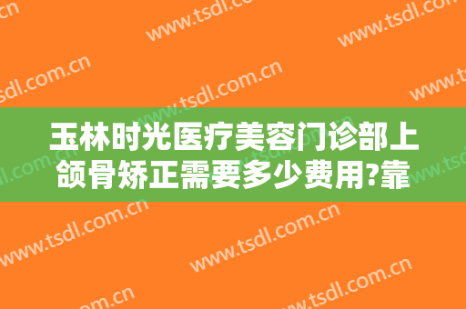 玉林时光医疗美容门诊部上颌骨矫正需要多少费用?靠谱吗?