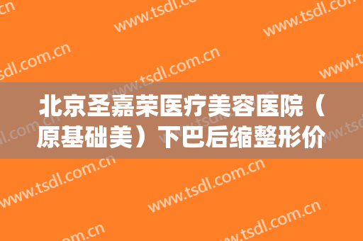 北京圣嘉荣医疗美容医院（原基础美）下巴后缩整形价格?效果怎么样?(整容下巴整形多少钱圣嘉新官网)