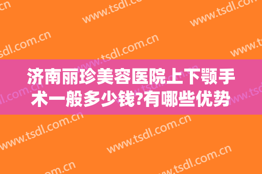 济南丽珍美容医院上下颚手术一般多少钱?有哪些优势?(济南丽美整形美容院)