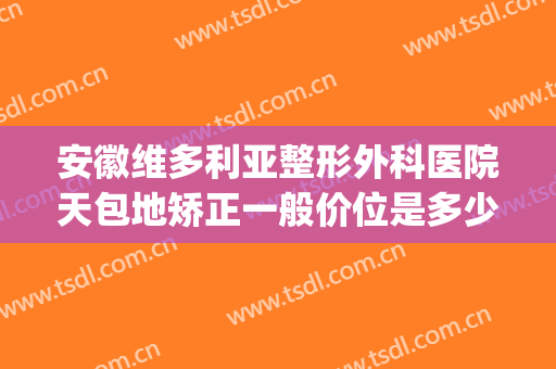 安徽维多利亚整形外科医院天包地矫正一般价位是多少钱?贵不贵?(安徽维多利亚整形医院地址)