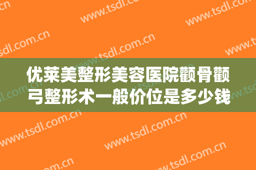 优莱美整形美容医院颧骨颧弓整形术一般价位是多少钱?怎么样?(颧骨整形权威医院)
