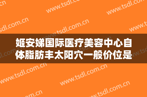 姬安娣国际医疗美容中心自体脂肪丰太阳穴一般价位是多少钱?有哪些优势?