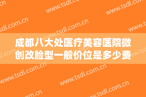 成都八大处医疗美容医院微创改脸型一般价位是多少费用?好不好?(成都医大医院整形美容)