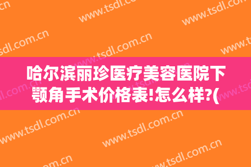 哈尔滨丽珍医疗美容医院下颚角手术价格表!怎么样?(哈尔滨下颌角整形手术)