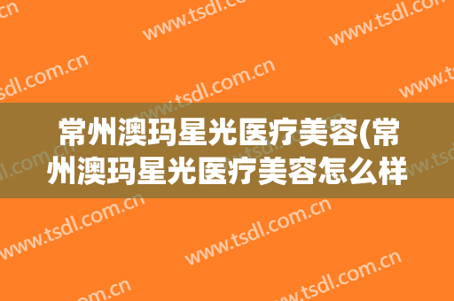 常州澳玛星光医疗美容(常州澳玛星光医疗美容怎么样)