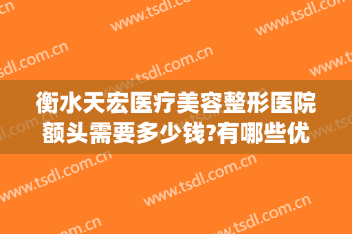 衡水天宏医疗美容整形医院额头需要多少钱?有哪些优势?(石家庄天宏医疗整形医院)