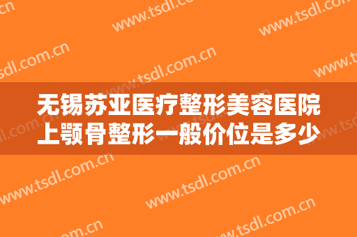 无锡苏亚医疗整形美容医院上颚骨整形一般价位是多少钱?有哪些优势?