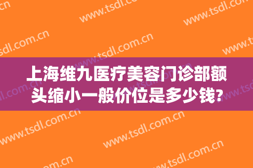 上海维九医疗美容门诊部额头缩小一般价位是多少钱?好不好?(上海维九医疗美容门诊部怎么样)