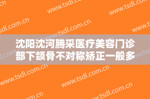 沈阳沈河腾采医疗美容门诊部下颌骨不对称矫正一般多少钱?效果怎么样?