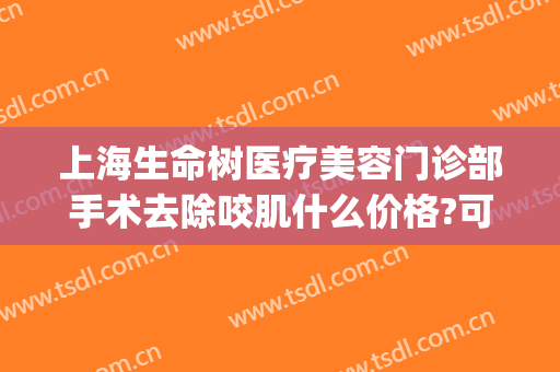 上海生命树医疗美容门诊部手术去除咬肌什么价格?可靠吗?(上海生命树医疗美容官网)