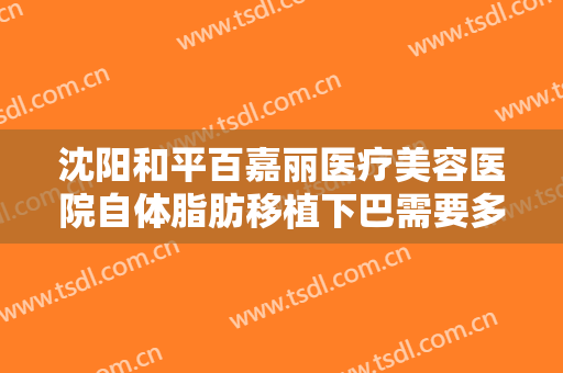 沈阳和平百嘉丽医疗美容医院自体脂肪移植下巴需要多少费用?好不好?