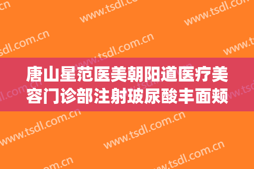 唐山星范医美朝阳道医疗美容门诊部注射玻尿酸丰面颊价钱?好不好?(唐山星范医美怎么样)