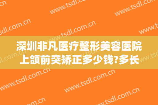 深圳非凡医疗整形美容医院上颌前突矫正多少钱?多长时间恢复?(下颌骨前突矫正多少钱)