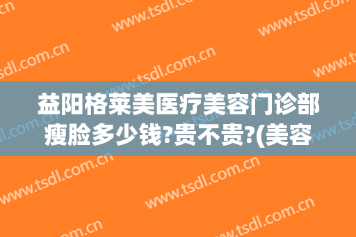 益阳格莱美医疗美容门诊部瘦脸多少钱?贵不贵?(美容院瘦脸多少钱)