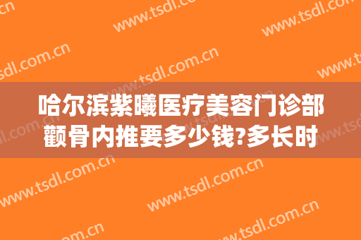 哈尔滨紫曦医疗美容门诊部颧骨内推要多少钱?多长时间恢复?(哈尔滨紫曦整形)