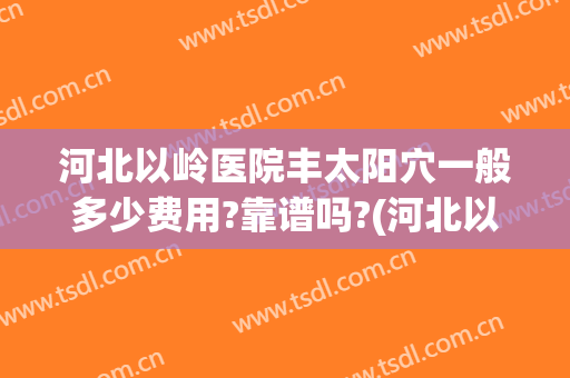 河北以岭医院丰太阳穴一般多少费用?靠谱吗?(河北以岭医院贵吗)