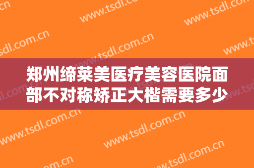 郑州缔莱美医疗美容医院面部不对称矫正大楷需要多少钱?有哪些优势?