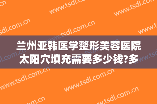 兰州亚韩医学整形美容医院太阳穴填充需要多少钱?多长时间恢复?(兰州丰胸费用兰州亚韩整形医院)