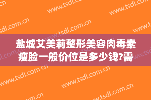 盐城艾美莉整形美容肉毒素瘦脸一般价位是多少钱?需要多久恢复?(盐城市艾美莉整形美容医院地址)