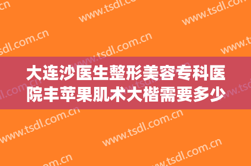 大连沙医生整形美容专科医院丰苹果肌术大楷需要多少钱?靠谱吗?(大连外科整形医院)