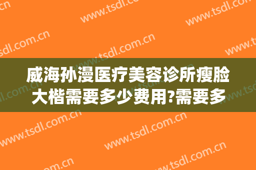 威海孙漫医疗美容诊所瘦脸大楷需要多少费用?需要多久恢复?(威海孙漫医疗美容诊所案例)