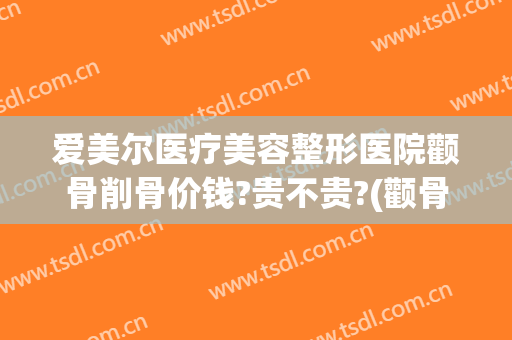 爱美尔医疗美容整形医院颧骨削骨价钱?贵不贵?(颧骨整形需要多少钱)