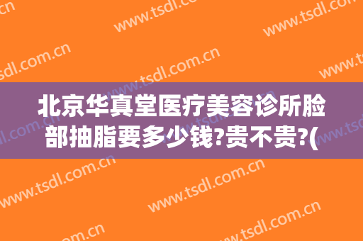 北京华真堂医疗美容诊所脸部抽脂要多少钱?贵不贵?(北京华真堂医疗整形)