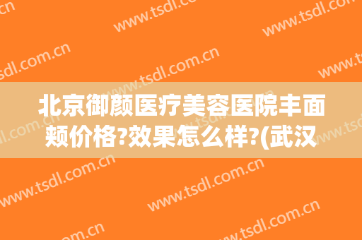 北京御颜医疗美容医院丰面颊价格?效果怎么样?(武汉臻颜医疗美容医院怎么样)