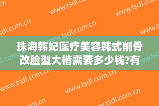 珠海韩妃医疗美容韩式削骨改脸型大楷需要多少钱?有哪些优势?(珠海韩妃医疗美容整形医院)