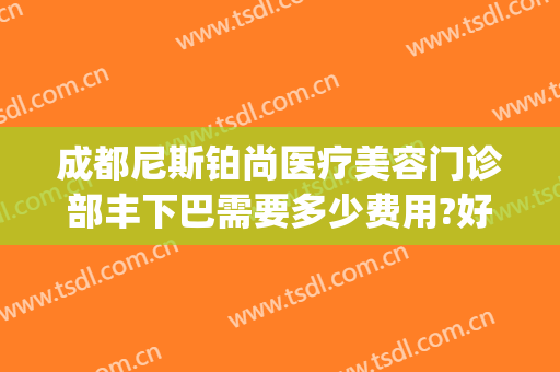 成都尼斯铂尚医疗美容门诊部丰下巴需要多少费用?好不好?(尼斯铂尚整形美容医院)