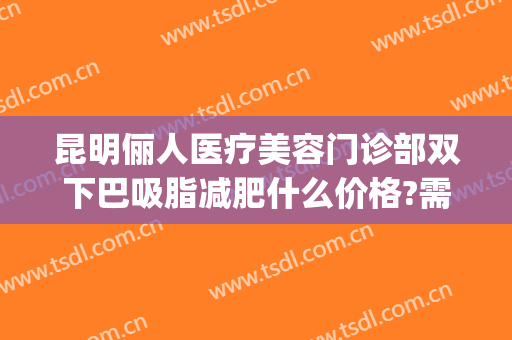 昆明俪人医疗美容门诊部双下巴吸脂减肥什么价格?需要多久恢复?(昆明瘦脸整形术)