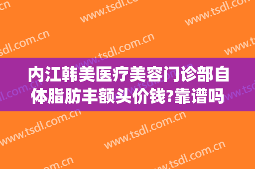内江韩美医疗美容门诊部自体脂肪丰额头价钱?靠谱吗?(内江韩美医疗美容门诊部优惠)