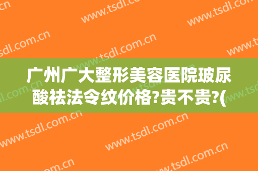 广州广大整形美容医院玻尿酸祛法令纹价格?贵不贵?(去法令纹玻尿酸多少钱)