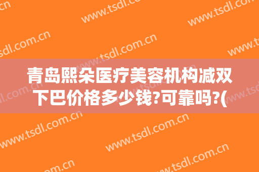青岛熙朵医疗美容机构减双下巴价格多少钱?可靠吗?(美容院去双下巴多少钱)