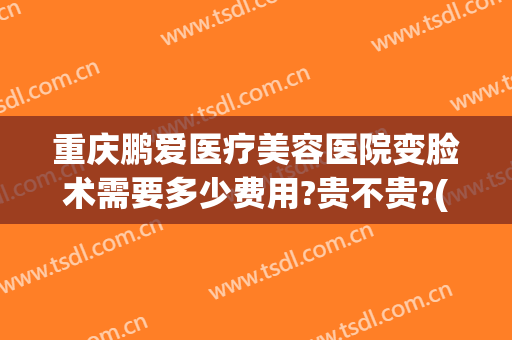 重庆鹏爱医疗美容医院变脸术需要多少费用?贵不贵?(重庆鹏爱医疗美容医院怎样)