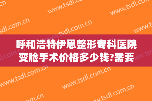 呼和浩特伊思整形专科医院变脸手术价格多少钱?需要多久恢复?(伊思美容整形医院)