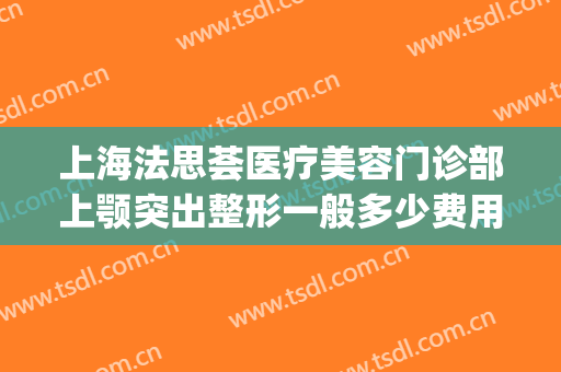 上海法思荟医疗美容门诊部上颚突出整形一般多少费用?效果怎么样?(上海颌面整形)