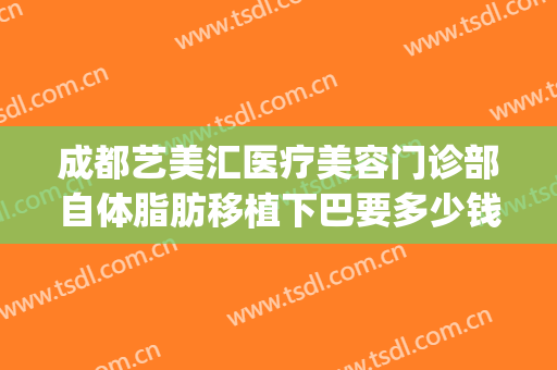 成都艺美汇医疗美容门诊部自体脂肪移植下巴要多少钱?怎么样?(面部吸脂费用整形)
