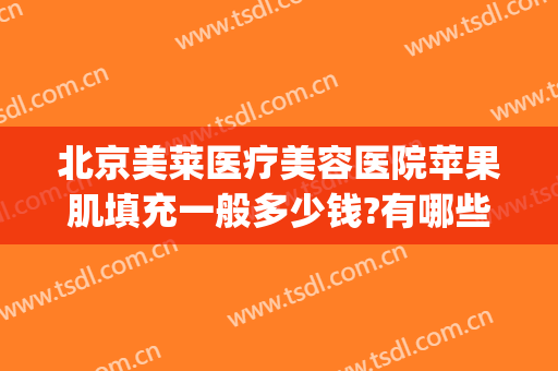 北京美莱医疗美容医院苹果肌填充一般多少钱?有哪些优势?(苹果肌填充费用)