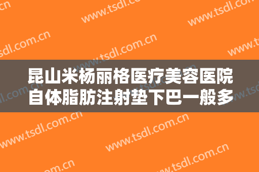 昆山米杨丽格医疗美容医院自体脂肪注射垫下巴一般多少钱?可靠吗?