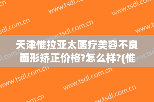 天津惟拉亚太医疗美容不良面形矫正价格?怎么样?(惟拉亚太整形医院怎么样)