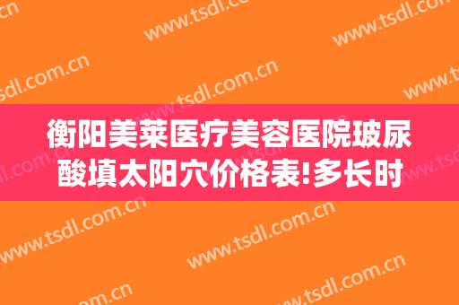 衡阳美莱医疗美容医院玻尿酸填太阳穴价格表!多长时间恢复?(衡阳美莱美容整形医院电话)