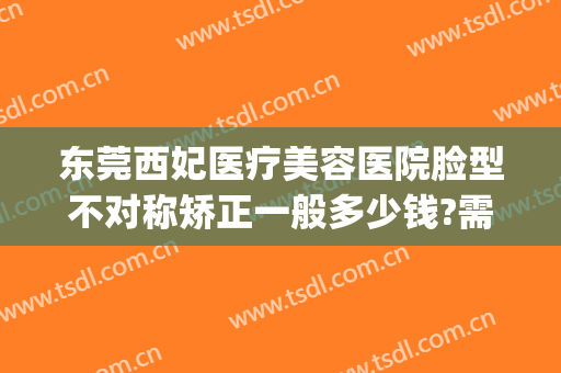 东莞西妃医疗美容医院脸型不对称矫正一般多少钱?需要多久恢复?(东莞西妃整形)