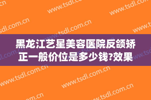 黑龙江艺星美容医院反颌矫正一般价位是多少钱?效果怎么样?(哈尔滨艺星美容整形医院)