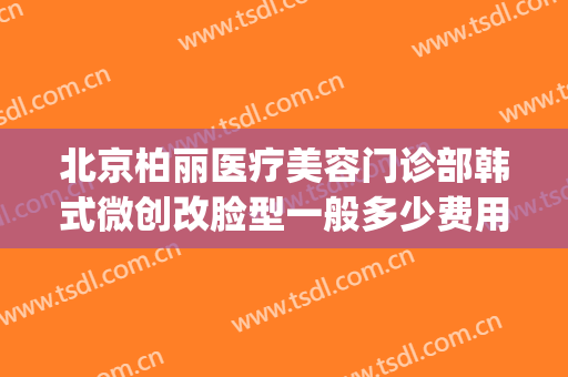 北京柏丽医疗美容门诊部韩式微创改脸型一般多少费用?可靠吗?(北京柏丽医疗美容门诊部怎么样)