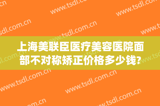 上海美联臣医疗美容医院面部不对称矫正价格多少钱?可靠吗?(上海美联臣医疗美容怎么样)
