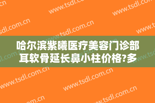 哈尔滨紫曦医疗美容门诊部耳软骨延长鼻小柱价格?多长时间恢复?
