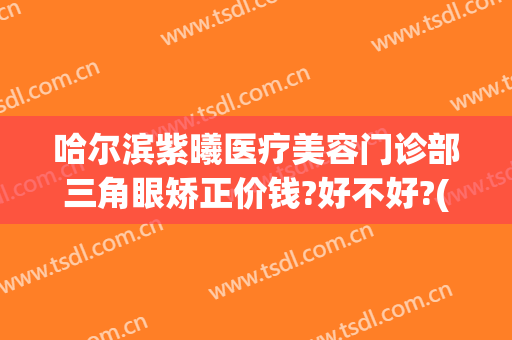 哈尔滨紫曦医疗美容门诊部三角眼矫正价钱?好不好?(哈尔滨紫曦医疗美容怎么样)