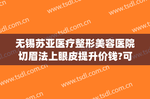 无锡苏亚医疗整形美容医院切眉法上眼皮提升价钱?可靠吗?(无锡面部整形手术)