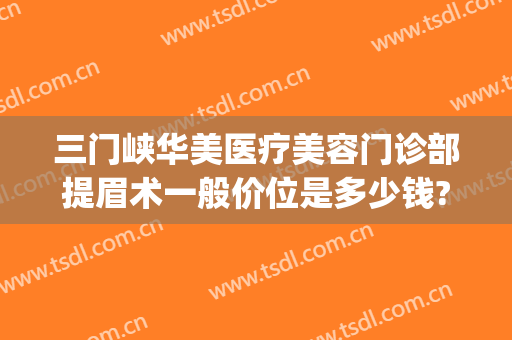 三门峡华美医疗美容门诊部提眉术一般价位是多少钱?需要多久恢复?(三门峡市医院美容科怎么样)
